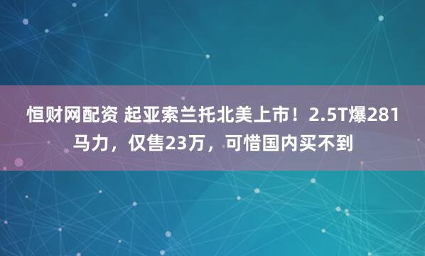 恒财网配资 起亚索兰托北美上市！2.5T爆281马力，仅售23万，可惜国内买不到