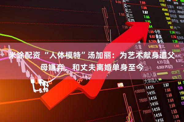 米涂配资 “人体模特”汤加丽：为艺术献身遭父母嫌弃，和丈夫离婚单身至今