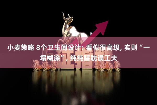 小麦策略 8个卫生间设计: 看似很高级, 实则“一塌糊涂”, 纯纯瞎耽误工夫