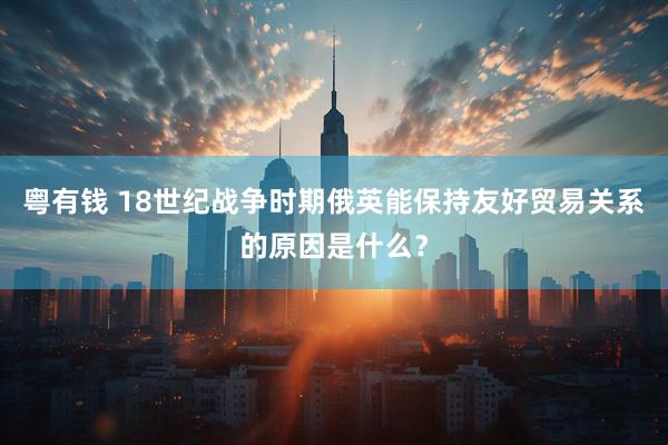 粤有钱 18世纪战争时期俄英能保持友好贸易关系的原因是什么？