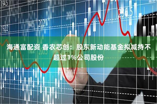海通富配资 香农芯创：股东新动能基金拟减持不超过1%公司股份