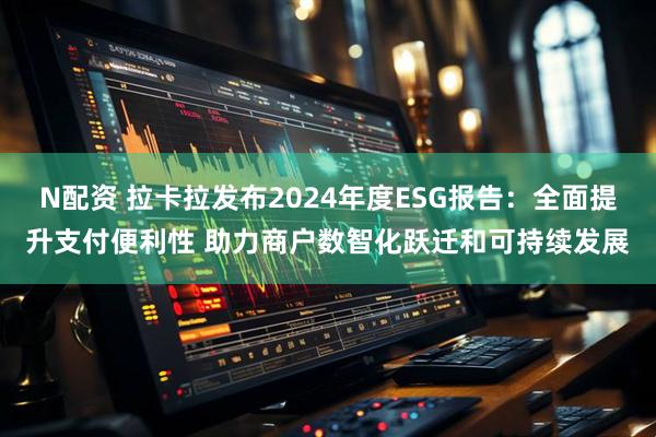 N配资 拉卡拉发布2024年度ESG报告：全面提升支付便利性 助力商户数智化跃迁和可持续发展