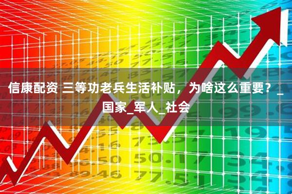 信康配资 三等功老兵生活补贴，为啥这么重要？_国家_军人_社会