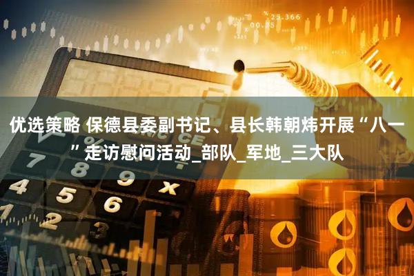 优选策略 保德县委副书记、县长韩朝炜开展“八一”走访慰问活动_部队_军地_三大队