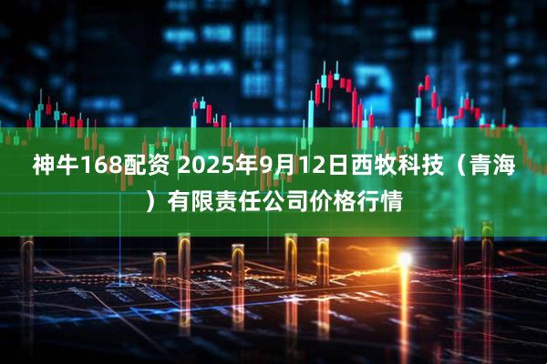 神牛168配资 2025年9月12日西牧科技（青海）有限责任公司价格行情