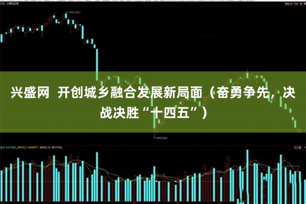 兴盛网  开创城乡融合发展新局面（奋勇争先，决战决胜“十四五”）