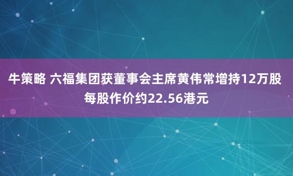牛策略 六福集团获董事会主席黄伟常增持12万股 每股作价约22.56港元